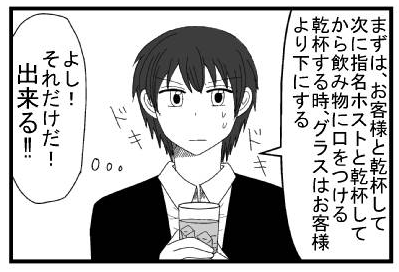 「まずは、お客様と乾杯して次に指名ホストと乾杯してから飲み物に口をつける　乾杯する時はグラスはお客様より下にする」ドキドキ「よし！それだけだ！出来る！！」
