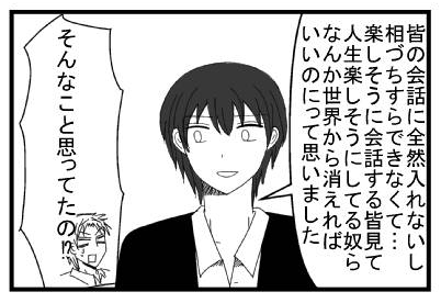 「皆の会話に全然入れないし、相づちすらできなくて・・・楽しそうに会話する皆見て人生楽しそうにしてる奴らなんか世界から消えればいいのにって思いました」「そんなこと思ってたの！？」