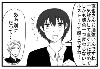 「直也さんお酒強いんですね！一気飲みして直ぐまた飲めて！しかも顔色一つ変わらないしホスト！！って感じですね！カッコイイ！！」「あぁ別に　だって・・・」