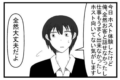 「今日ホスト体験したけど俺全然お客と話せなかったし仕事もうまく出来なかったしホスト向いてない気がします」「全然大丈夫だよ」