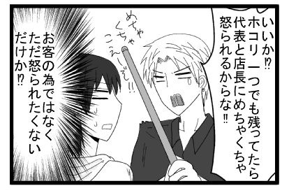 「いいか！？ホコリ一つでも残ってたら代表と店長にめちゃくちゃ怒られるからな！！めちゃくちゃこえーぞ！！」（お客の為ではなく、ただ怒られたくないだけか！？）