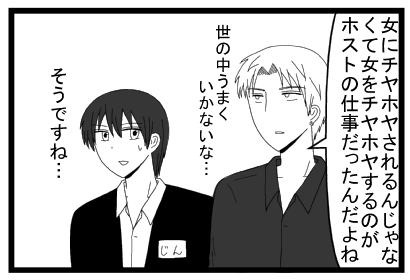 「女にチヤホヤされるんじゃなくて女をチヤホヤするのがホストの仕事だったんだよね　世の中うまくいかないな・・・」「そうですね・・・」