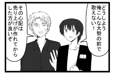 「どうしよう　俺こんな大勢の前で歌えない！」「その心配は売り上げが作れてから心配した方がいいぞ」