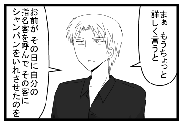 「まぁ　もうちょっと詳しく言うと」「お前が　その日に自分の指名客を呼んで　その客にシャンパンをいれさせたのを」