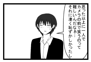 「思った以上に一人でカメラの前で笑うのって難しいんだなぁ・・・それに凄く恥ずかしかったし」