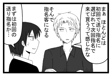 「まぁ　ほとんどは初回で送り指名に選ばれてきてもらうって感じかな　そんで指名客になる」「まずは初回の送り指名か・・・」