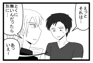 「えっとそれは・・・」「とくに無いんだったら別に・・・」「あっいえ！」