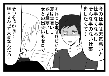「今の仕事は天気悪いと天気悪いと仕事なくなるし　そんなことのない仕事をしたくて・・・それに仕事は外だから夏は糞暑いし冬は糞寒いし女との出会いもゼロで」「そっそかぁ　職人さんって大変なんだね・・・」