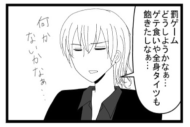 「罰ゲームどうしようかなぁ・・・ゲテ食いや全身タイツも飽きたしなぁ」「なにかないかなぁ」